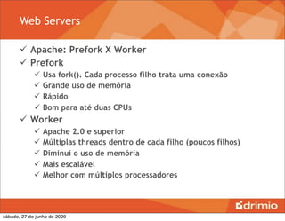 Web Servers

        Apache: Prefork X Worker
        Prefork
                Usa fork(). Cada processo filho trata uma conexão
                Grande uso de memória
                Rápido
                Bom para até duas CPUs
        Worker
                Apache 2.0 e superior
                Múltiplas threads dentro de cada filho (poucos filhos)
                Diminui o uso de memória
                Mais escalável
                Melhor com múltiplos processadores




sábado, 27 de junho de 2009
 