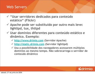 Web Servers

        “Usar servidores dedicados para conteúdo
         estático“ (Flickr)
        Apache pode ser substituído por outro mais leve:
         lighttpd, tux, thttpd
        Usar domínios diferentes para conteúdo estático e
         dinâmico. Exemplo:
              http://www.drimio.com (Servidor Apache)
              http://static.drimio.com (Servidor lighttpd)
              Usa a possibilidade dos navegadores acessarem múltiplos
               domínios ao mesmo tempo. Não sobrecarrega o servidor de
               conteúdo dinâmico




sábado, 27 de junho de 2009
 