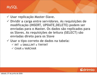 MySQL

        Usar replicação Master-Slave.
        Dividir a carga entre servidores. As requisições de
         modificação (INSERT, UPDATE,DELETE) podem ser
         enviadas para o Master. Os dados são replicados para
         os Slaves. As requisições de leitura (SELECT) são
         enviadas direto para os Slave
        Usar o tipo correto de dados na tabela:
              INT x SMALLINT x TINYINT
              CHAR x VARCHAR




sábado, 27 de junho de 2009
 