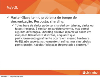 MySQL

        Master-Slave tem o problema do tempo de
         sincronização. Resposta: sharding.
              “Uma base de dados pode ser sharded por tabelas, dados ou
               faixas (ranges). É similar ao particionamento, mas possui
               algumas diferenças. Sharding envolve separar os dados em
               máquinas fisicamente distintas, enquanto que
               particionamento geralmente ocorre em mesmo hardware.
               MySQL não suporta nativamente sharding, mas sim tabelas
               particionadas, tabelas federadas (federated) e clusters.”




sábado, 27 de junho de 2009
 