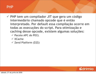 PHP

        PHP tem um compilador JIT que gera um código
         intermedário chamado opcode que é então
         interpretado. Por default essa compilação ocorre em
         todas as execuções do script. Para otimização e
         caching desse opcode, existem algumas soluções:
              Pacote APC do PECL
              XCache
              Zend Platform ($$$)




sábado, 27 de junho de 2009
 