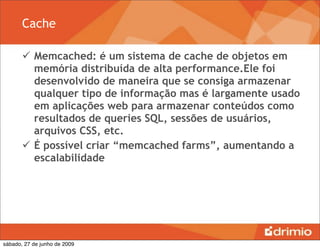 Cache

        Memcached: é um sistema de cache de objetos em
         memória distribuída de alta performance.Ele foi
         desenvolvido de maneira que se consiga armazenar
         qualquer tipo de informação mas é largamente usado
         em aplicações web para armazenar conteúdos como
         resultados de queries SQL, sessões de usuários,
         arquivos CSS, etc.
        É possível criar “memcached farms”, aumentando a
         escalabilidade




sábado, 27 de junho de 2009
 