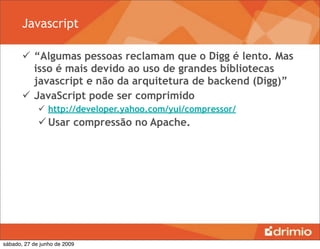 Javascript

        “Algumas pessoas reclamam que o Digg é lento. Mas
         isso é mais devido ao uso de grandes bibliotecas
         javascript e não da arquitetura de backend (Digg)”
        JavaScript pode ser comprimido
              http://developer.yahoo.com/yui/compressor/
              Usar compressão no Apache.




sábado, 27 de junho de 2009
 