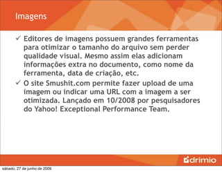 Imagens

        Editores de imagens possuem grandes ferramentas
         para otimizar o tamanho do arquivo sem perder
         qualidade visual. Mesmo assim elas adicionam
         informações extra no documento, como nome da
         ferramenta, data de criação, etc.
        O site Smushit.com permite fazer upload de uma
         imagem ou indicar uma URL com a imagem a ser
         otimizada. Lançado em 10/2008 por pesquisadores
         do Yahoo! Exceptional Performance Team.




sábado, 27 de junho de 2009
 