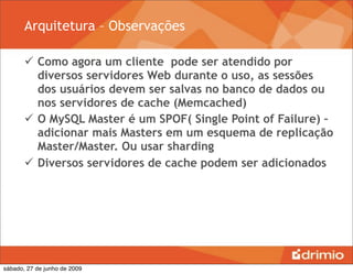 Arquitetura – Observações

        Como agora um cliente pode ser atendido por
         diversos servidores Web durante o uso, as sessões
         dos usuários devem ser salvas no banco de dados ou
         nos servidores de cache (Memcached)
        O MySQL Master é um SPOF( Single Point of Failure) –
         adicionar mais Masters em um esquema de replicação
         Master/Master. Ou usar sharding
        Diversos servidores de cache podem ser adicionados




sábado, 27 de junho de 2009
 