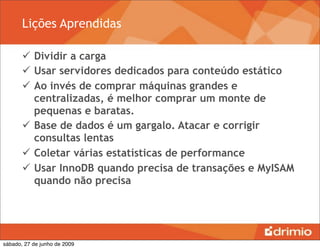 Lições Aprendidas

        Dividir a carga
        Usar servidores dedicados para conteúdo estático
        Ao invés de comprar máquinas grandes e
         centralizadas, é melhor comprar um monte de
         pequenas e baratas.
        Base de dados é um gargalo. Atacar e corrigir
         consultas lentas
        Coletar várias estatísticas de performance
        Usar InnoDB quando precisa de transações e MyISAM
         quando não precisa




sábado, 27 de junho de 2009
 
