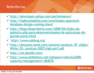 Referências

        http://developer.yahoo.com/performance/
        http://highscalability.com/unorthodox-approach-
         database-design-coming-shard
        http://blog.feliperibeiro.com/2008/04/slides-da-
         palestra-php-para-desenvolvimento-de-aplicacoes-de-
         grande-porte.html
        http://www.xdebug.org
        http://devzone.zend.com/content/zendcon_07_slides/
         White_Eli_zendcon-2007-high-perf.pdf
        http://jst.pbwiki.com/
        http://www.slideshare.net/jallspaw/velocity2008-
         capacity-management1-484676


sábado, 27 de junho de 2009
 