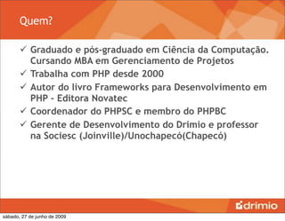 Quem?

        Graduado e pós-graduado em Ciência da Computação.
         Cursando MBA em Gerenciamento de Projetos
        Trabalha com PHP desde 2000
        Autor do livro Frameworks para Desenvolvimento em
         PHP - Editora Novatec
        Coordenador do PHPSC e membro do PHPBC
        Gerente de Desenvolvimento do Drimio e professor
         na Sociesc (Joinville)/Unochapecó(Chapecó)




sábado, 27 de junho de 2009
 