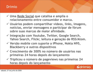 Drimio

        Uma Rede Social que catalisa e amplia o
         relacionamento entre consumidor e marca.
        Usuários podem compartilhar vídeos, links, imagens,
         notícias, enviar mensagens e participar de fórum
         sobre suas marcas de maior afinidade.
        Integração com Youtube, Twitter, Google Search,
         Yahoo Search, Flickr, leitura e geração de RSS/Atom.
        Versão mobile com suporte a iPhone, Nokia N95,
         Blackberry e outros dispositivos
        Crescimento de 300% no número de usuários nas
         primeiras 24 horas depois do lançamento
        Triplicou o número de pageviews nas primeiras 24
         horas depois do lançamento

sábado, 27 de junho de 2009
 