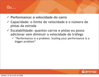 Ou...

        Performance: a velocidade do carro
        Capacidade: o limite de velocidade e o número de
         pistas da estrada
        Escalabilidade: quantos carros e pistas eu posso
         adicionar sem diminuir a velocidade do tráfego
              “Performance is a problem. Scaling your performance is a
               bigger problem”




sábado, 27 de junho de 2009
 