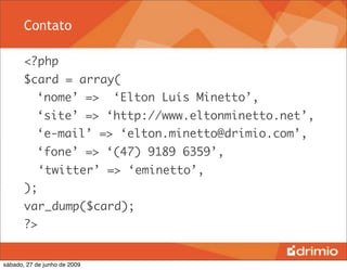 Contato

       <?php
       $card = array(
       	 ‘nome’ =>            ‘Elton Luís Minetto’,
       	 ‘site’ => ‘http://www.eltonminetto.net’,
       	 ‘e-mail’ => ‘elton.minetto@drimio.com’,
       	 ‘fone’ => ‘(47) 9189 6359’,
            ‘twitter’ => ‘eminetto’,
       );
       var_dump($card);
       ?>


sábado, 27 de junho de 2009
 