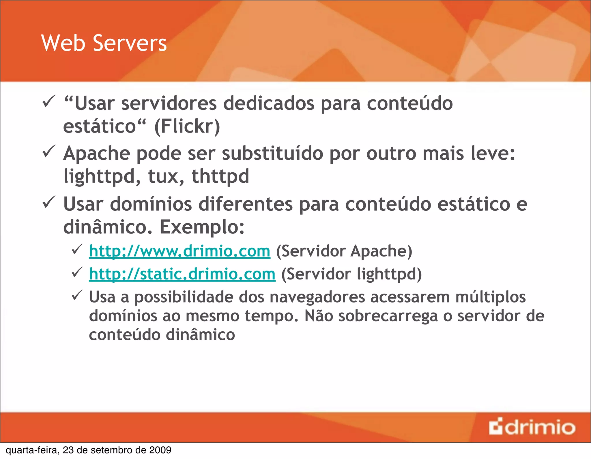 Web Servers

        “Usar servidores dedicados para conteúdo
         estático“ (Flickr)
        Apache pode ser substituído por outro mais leve:
         lighttpd, tux, thttpd
        Usar domínios diferentes para conteúdo estático e
         dinâmico. Exemplo:
               http://www.drimio.com (Servidor Apache)
               http://static.drimio.com (Servidor lighttpd)
               Usa a possibilidade dos navegadores acessarem múltiplos
                domínios ao mesmo tempo. Não sobrecarrega o servidor de
                conteúdo dinâmico




quarta-feira, 23 de setembro de 2009
 