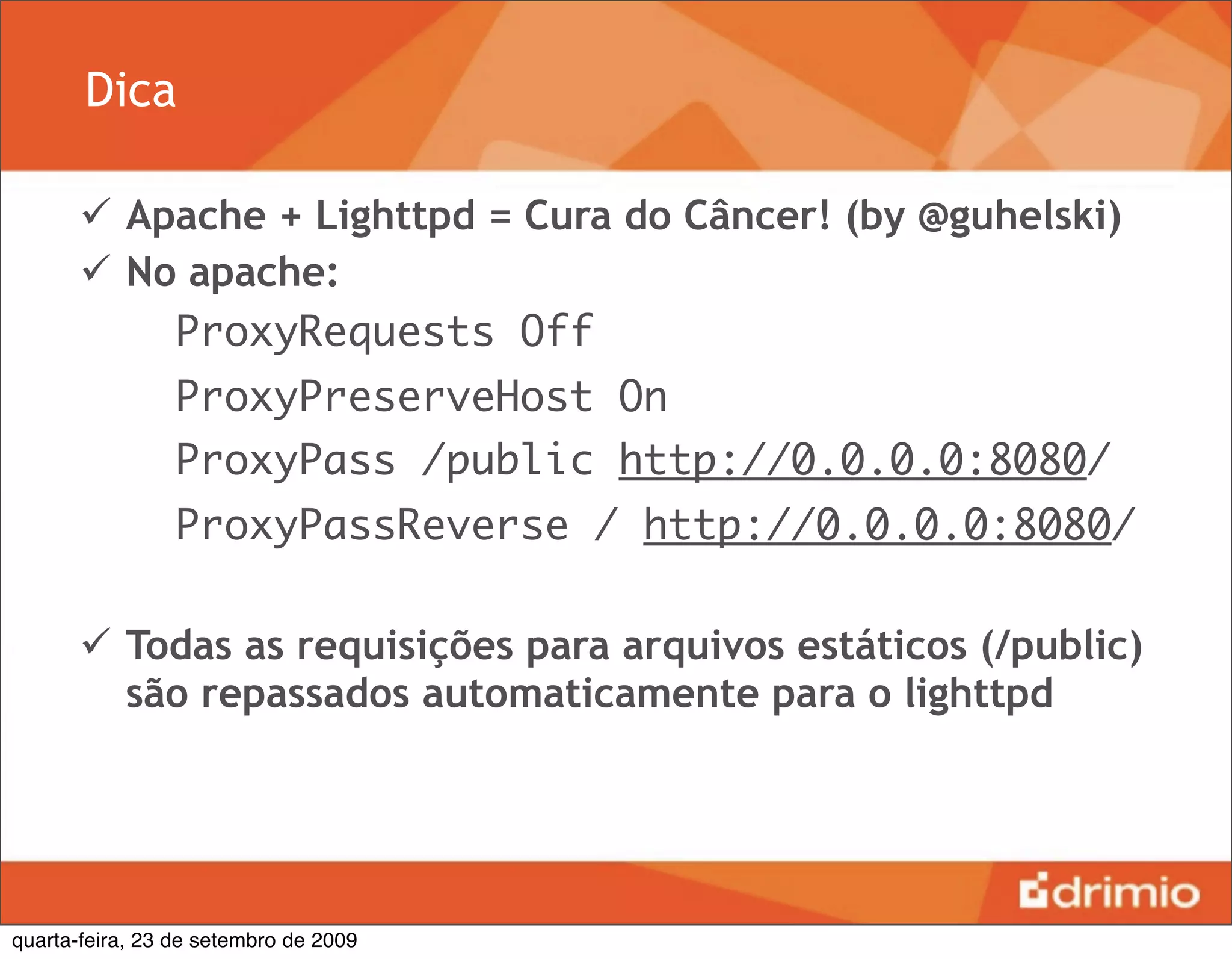 Dica

        Apache + Lighttpd = Cura do Câncer! (by @guhelski)
        No apache:
           ProxyRequests Off
                ProxyPreserveHost On
                ProxyPass /public http://0.0.0.0:8080/
                ProxyPassReverse / http://0.0.0.0:8080/

        Todas as requisições para arquivos estáticos (/public)
         são repassados automaticamente para o lighttpd




quarta-feira, 23 de setembro de 2009
 