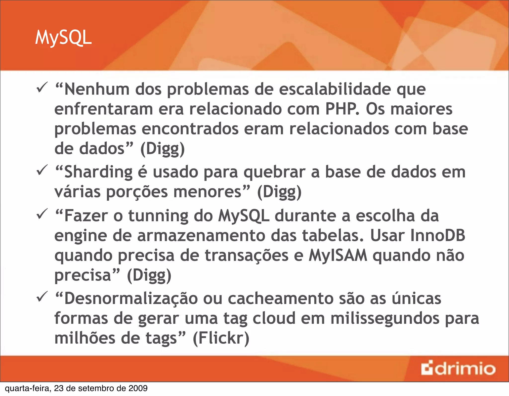 MySQL

        “Nenhum dos problemas de escalabilidade que
         enfrentaram era relacionado com PHP. Os maiores
         problemas encontrados eram relacionados com base
         de dados” (Digg)
        “Sharding é usado para quebrar a base de dados em
         várias porções menores” (Digg)
        “Fazer o tunning do MySQL durante a escolha da
         engine de armazenamento das tabelas. Usar InnoDB
         quando precisa de transações e MyISAM quando não
         precisa” (Digg)
        “Desnormalização ou cacheamento são as únicas
         formas de gerar uma tag cloud em milissegundos para
         milhões de tags” (Flickr)

quarta-feira, 23 de setembro de 2009
 