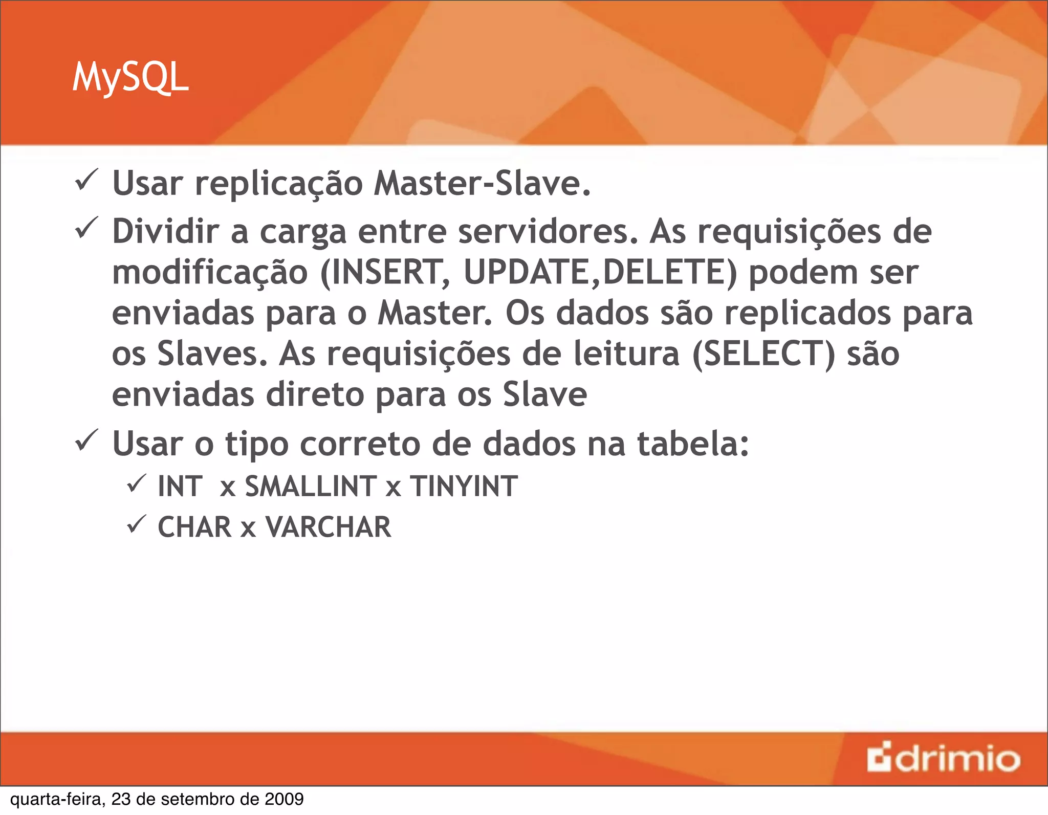 MySQL

        Usar replicação Master-Slave.
        Dividir a carga entre servidores. As requisições de
         modificação (INSERT, UPDATE,DELETE) podem ser
         enviadas para o Master. Os dados são replicados para
         os Slaves. As requisições de leitura (SELECT) são
         enviadas direto para os Slave
        Usar o tipo correto de dados na tabela:
               INT x SMALLINT x TINYINT
               CHAR x VARCHAR




quarta-feira, 23 de setembro de 2009
 