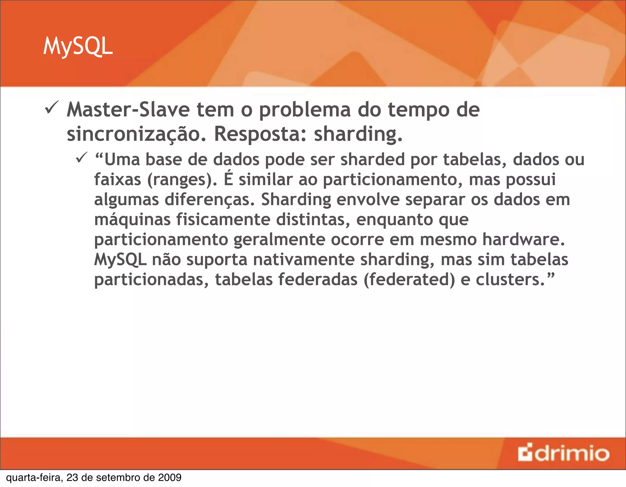 MySQL

        Master-Slave tem o problema do tempo de
         sincronização. Resposta: sharding.
               “Uma base de dados pode ser sharded por tabelas, dados ou
                faixas (ranges). É similar ao particionamento, mas possui
                algumas diferenças. Sharding envolve separar os dados em
                máquinas fisicamente distintas, enquanto que
                particionamento geralmente ocorre em mesmo hardware.
                MySQL não suporta nativamente sharding, mas sim tabelas
                particionadas, tabelas federadas (federated) e clusters.”




quarta-feira, 23 de setembro de 2009
 