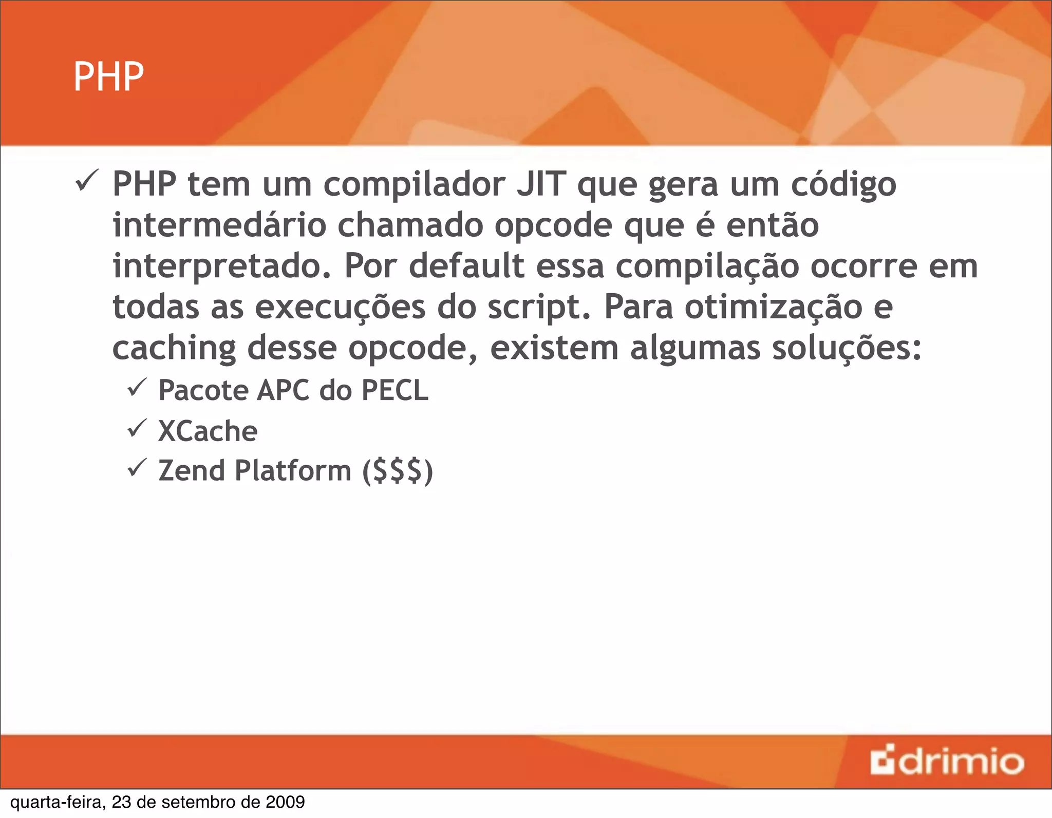 PHP

        PHP tem um compilador JIT que gera um código
         intermedário chamado opcode que é então
         interpretado. Por default essa compilação ocorre em
         todas as execuções do script. Para otimização e
         caching desse opcode, existem algumas soluções:
               Pacote APC do PECL
               XCache
               Zend Platform ($$$)




quarta-feira, 23 de setembro de 2009
 
