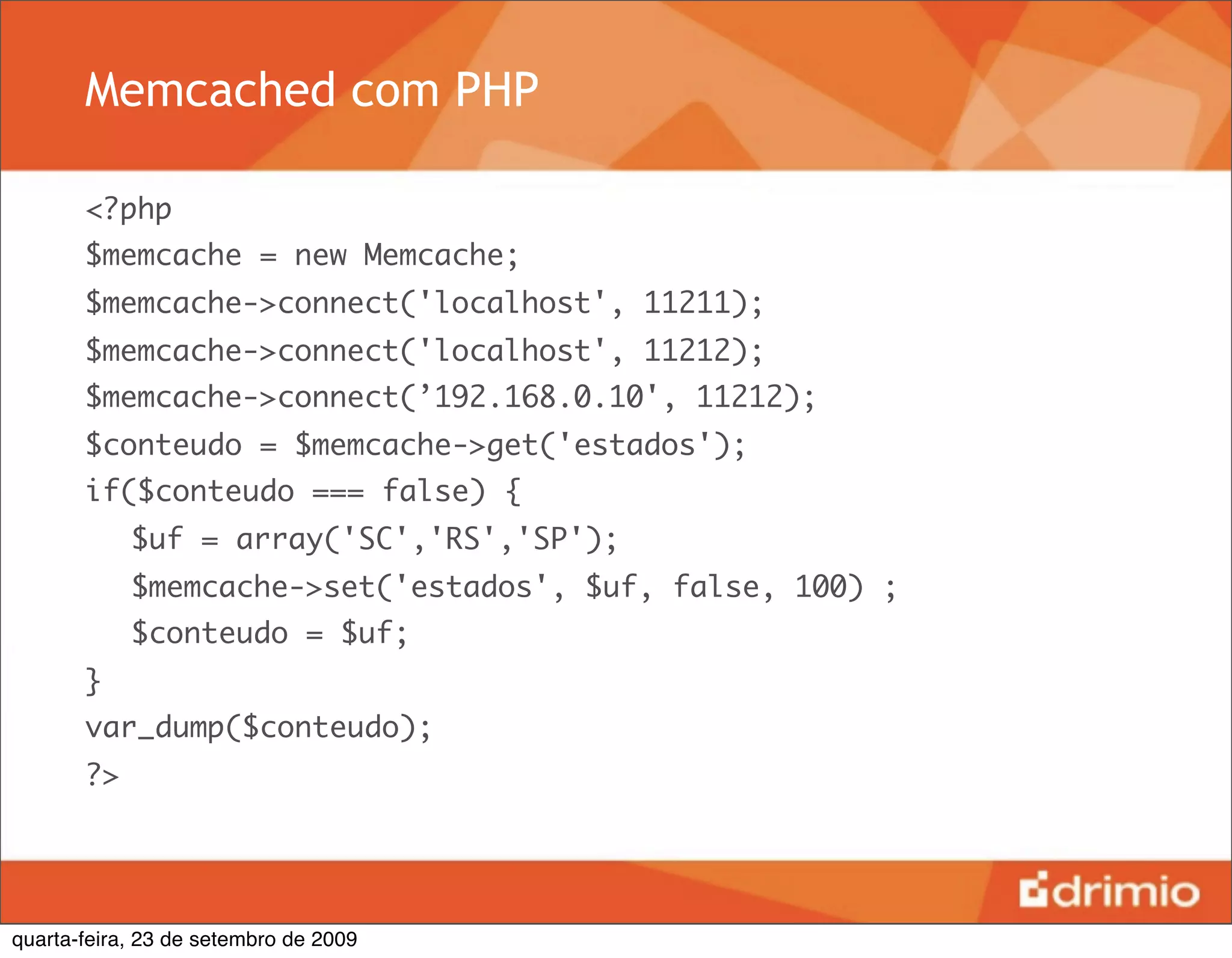 Memcached com PHP

       <?php
       $memcache = new Memcache;
       $memcache->connect('localhost', 11211);
       $memcache->connect('localhost', 11212);
       $memcache->connect(’192.168.0.10', 11212);
       $conteudo = $memcache->get('estados');
       if($conteudo === false) {
       	 $uf = array('SC','RS','SP');
       	 $memcache->set('estados', $uf, false, 100) ;
       	 $conteudo = $uf;
       }
       var_dump($conteudo);
       ?>




quarta-feira, 23 de setembro de 2009
 