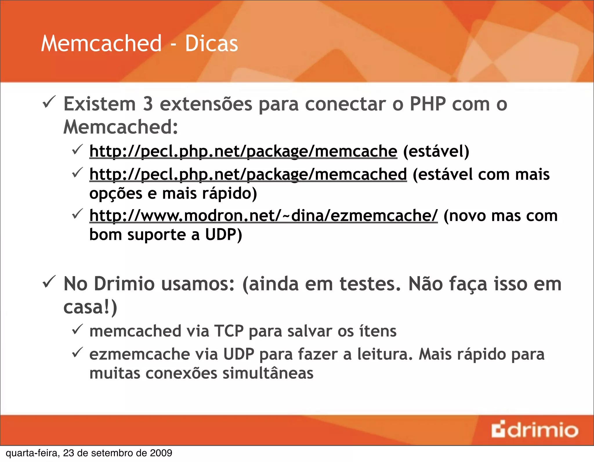 Memcached - Dicas

        Existem 3 extensões para conectar o PHP com o
         Memcached:
               http://pecl.php.net/package/memcache (estável)
               http://pecl.php.net/package/memcached (estável com mais
                opções e mais rápido)
               http://www.modron.net/~dina/ezmemcache/ (novo mas com
                bom suporte a UDP)


        No Drimio usamos: (ainda em testes. Não faça isso em
         casa!)
               memcached via TCP para salvar os ítens
               ezmemcache via UDP para fazer a leitura. Mais rápido para
                muitas conexões simultâneas



quarta-feira, 23 de setembro de 2009
 