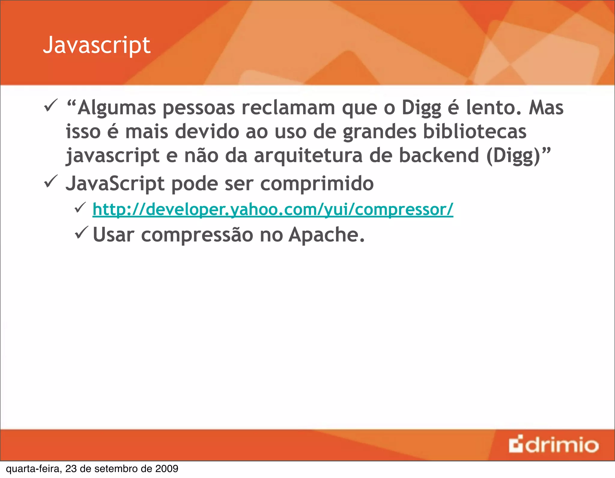 Javascript

        “Algumas pessoas reclamam que o Digg é lento. Mas
         isso é mais devido ao uso de grandes bibliotecas
         javascript e não da arquitetura de backend (Digg)”
        JavaScript pode ser comprimido
               http://developer.yahoo.com/yui/compressor/
               Usar compressão no Apache.




quarta-feira, 23 de setembro de 2009
 