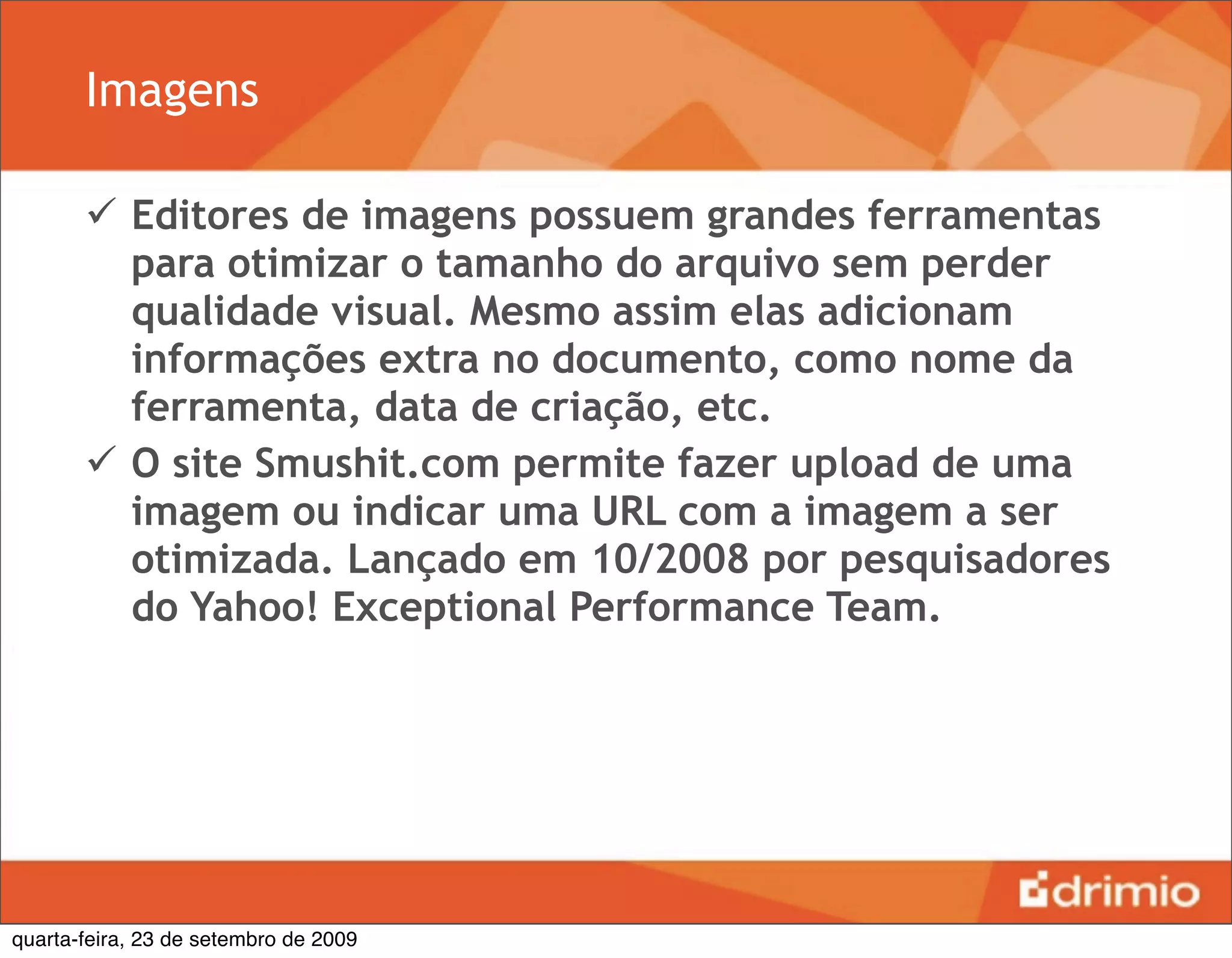 Imagens

        Editores de imagens possuem grandes ferramentas
         para otimizar o tamanho do arquivo sem perder
         qualidade visual. Mesmo assim elas adicionam
         informações extra no documento, como nome da
         ferramenta, data de criação, etc.
        O site Smushit.com permite fazer upload de uma
         imagem ou indicar uma URL com a imagem a ser
         otimizada. Lançado em 10/2008 por pesquisadores
         do Yahoo! Exceptional Performance Team.




quarta-feira, 23 de setembro de 2009
 
