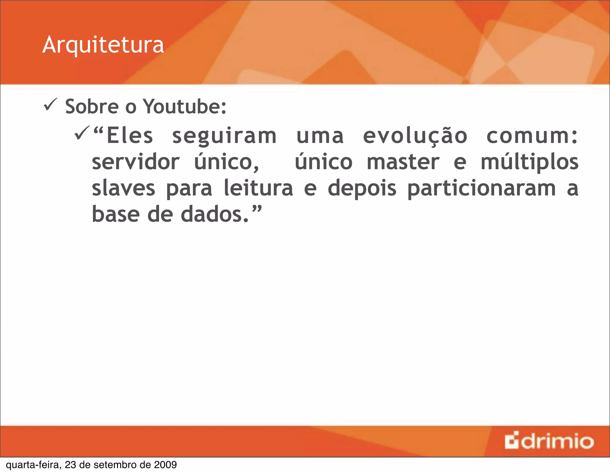 Arquitetura

        Sobre o Youtube:
              “Eles seguiram uma evolução comum:
               servidor único, único master e múltiplos
               slaves para leitura e depois particionaram a
               base de dados.”




quarta-feira, 23 de setembro de 2009
 