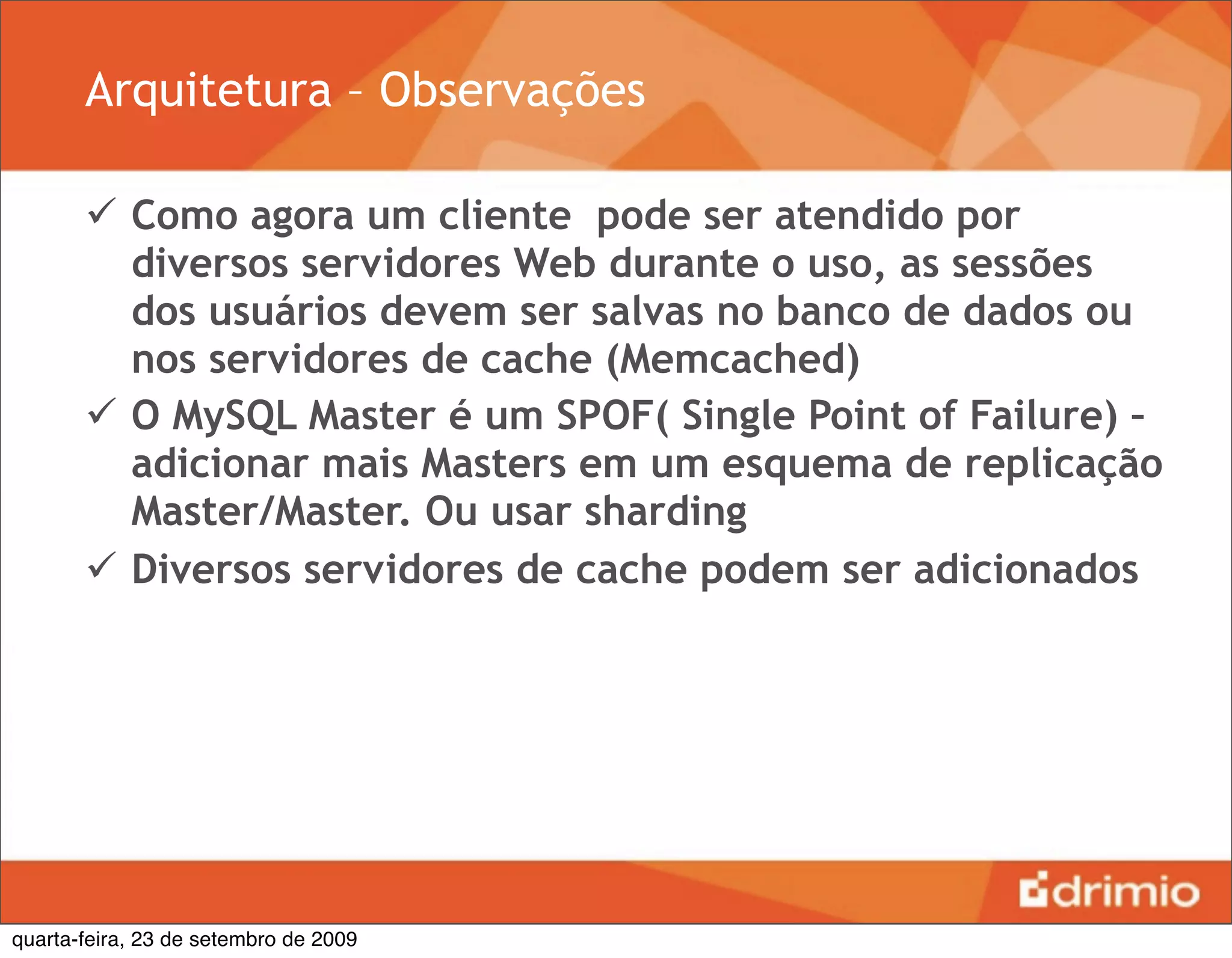 Arquitetura – Observações

        Como agora um cliente pode ser atendido por
         diversos servidores Web durante o uso, as sessões
         dos usuários devem ser salvas no banco de dados ou
         nos servidores de cache (Memcached)
        O MySQL Master é um SPOF( Single Point of Failure) –
         adicionar mais Masters em um esquema de replicação
         Master/Master. Ou usar sharding
        Diversos servidores de cache podem ser adicionados




quarta-feira, 23 de setembro de 2009
 