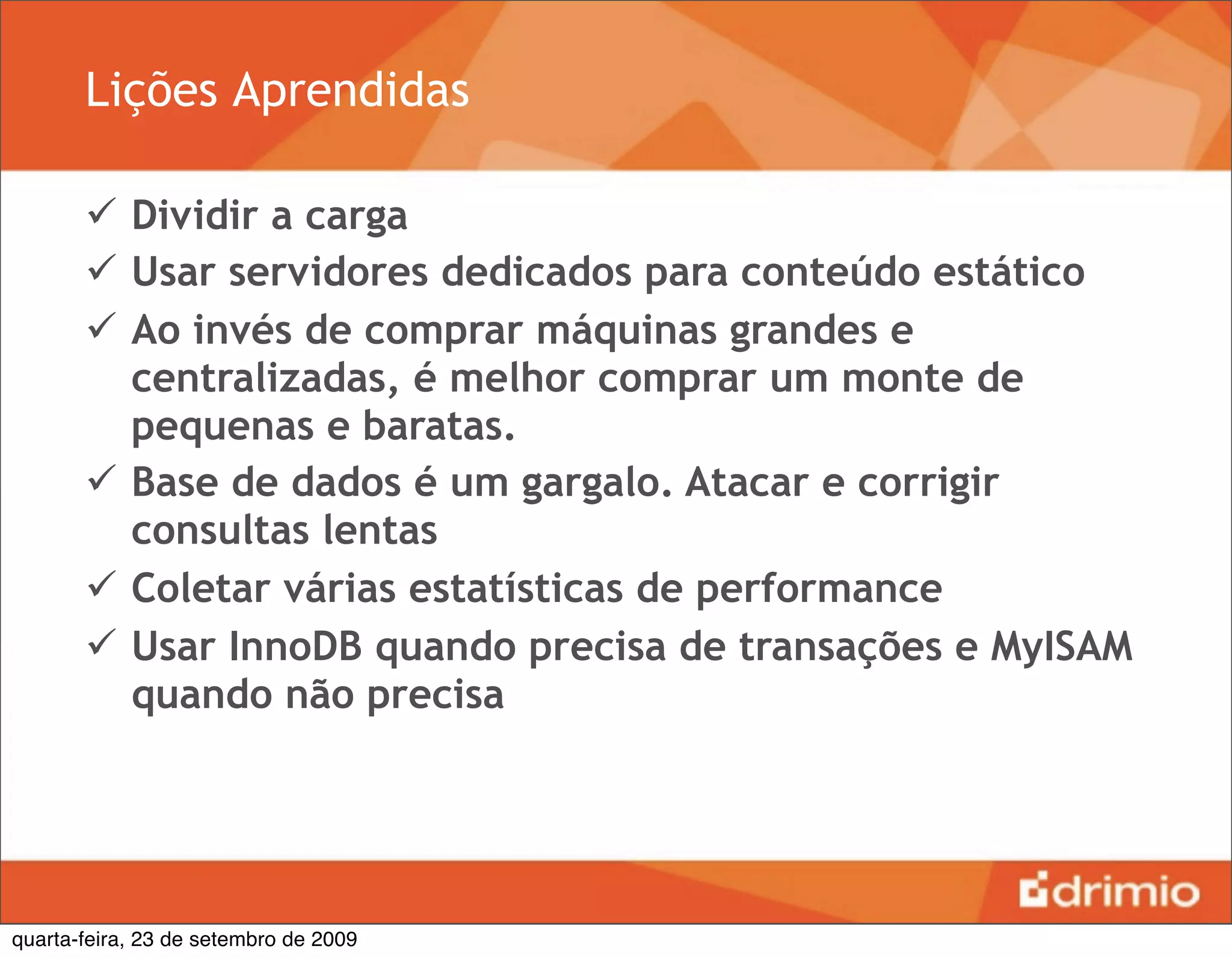 Lições Aprendidas

        Dividir a carga
        Usar servidores dedicados para conteúdo estático
        Ao invés de comprar máquinas grandes e
         centralizadas, é melhor comprar um monte de
         pequenas e baratas.
        Base de dados é um gargalo. Atacar e corrigir
         consultas lentas
        Coletar várias estatísticas de performance
        Usar InnoDB quando precisa de transações e MyISAM
         quando não precisa




quarta-feira, 23 de setembro de 2009
 