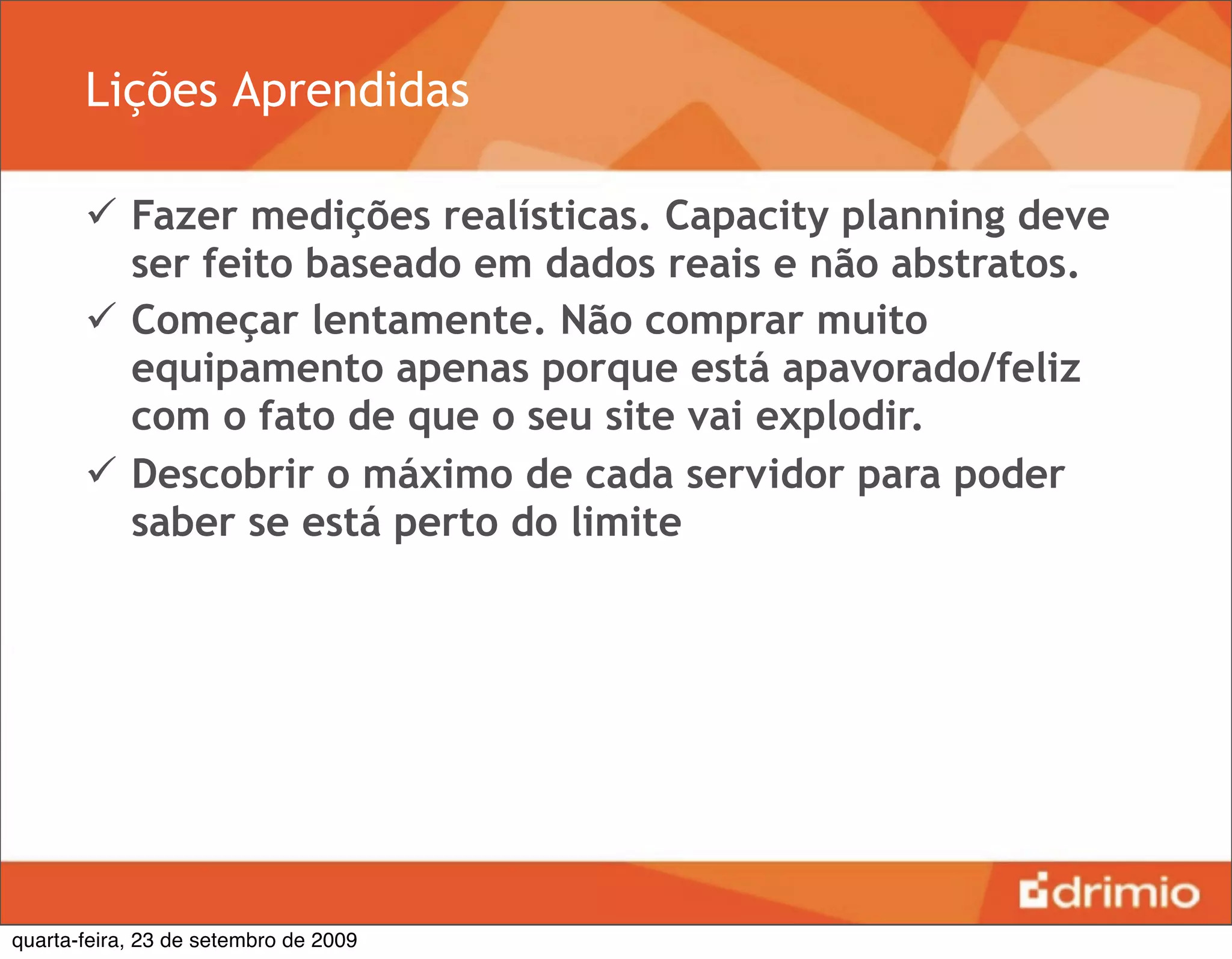 Lições Aprendidas

        Fazer medições realísticas. Capacity planning deve
         ser feito baseado em dados reais e não abstratos.
        Começar lentamente. Não comprar muito
         equipamento apenas porque está apavorado/feliz
         com o fato de que o seu site vai explodir.
        Descobrir o máximo de cada servidor para poder
         saber se está perto do limite




quarta-feira, 23 de setembro de 2009
 