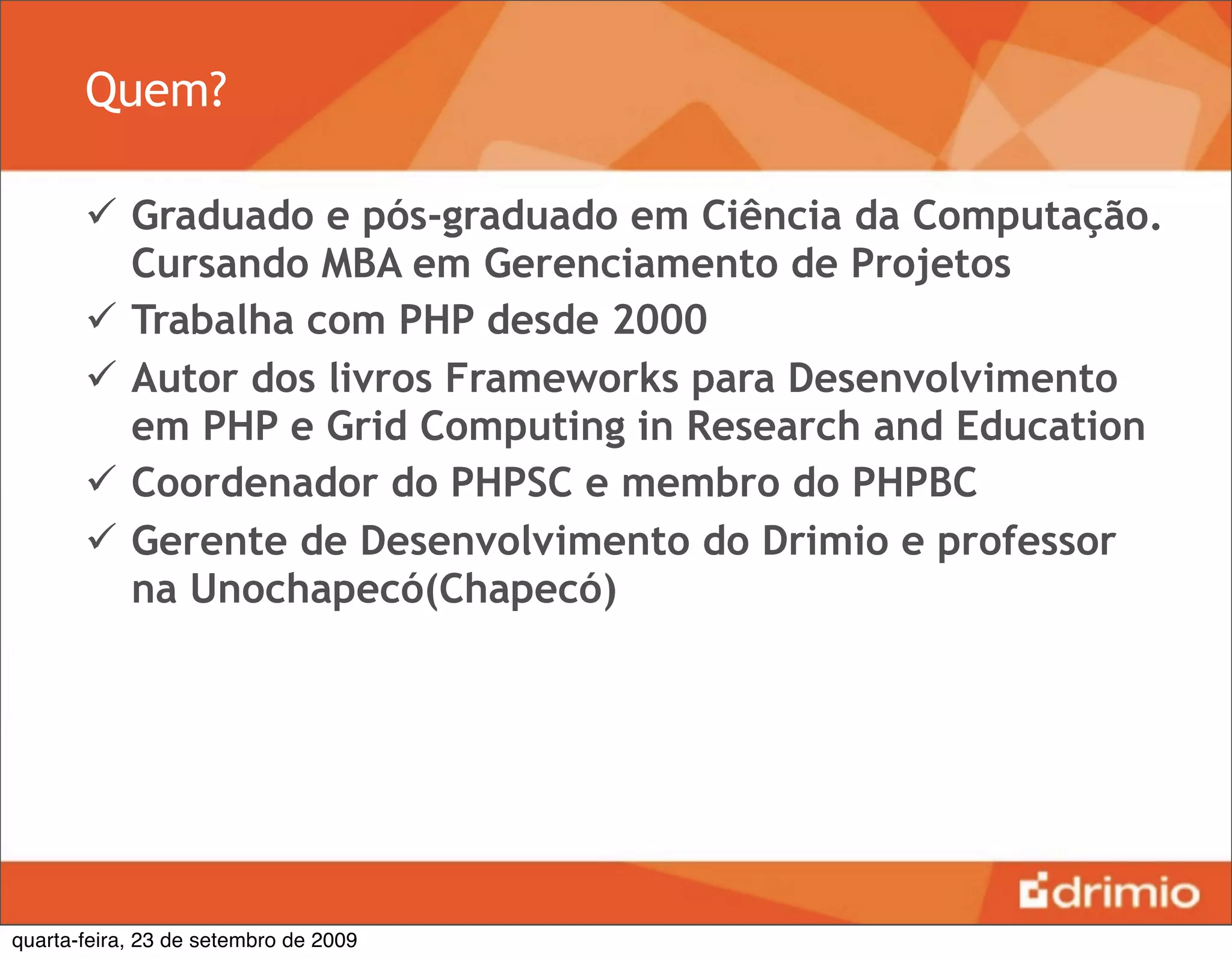 Quem?

        Graduado e pós-graduado em Ciência da Computação.
         Cursando MBA em Gerenciamento de Projetos
        Trabalha com PHP desde 2000
        Autor dos livros Frameworks para Desenvolvimento
         em PHP e Grid Computing in Research and Education
        Coordenador do PHPSC e membro do PHPBC
        Gerente de Desenvolvimento do Drimio e professor
         na Unochapecó(Chapecó)




quarta-feira, 23 de setembro de 2009
 