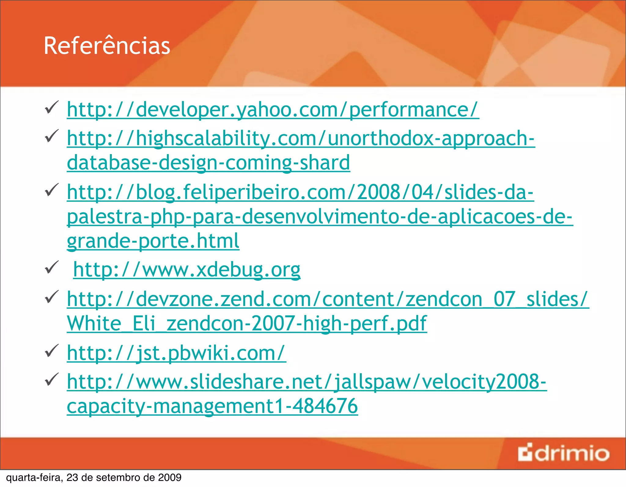 Referências

        http://developer.yahoo.com/performance/
        http://highscalability.com/unorthodox-approach-
         database-design-coming-shard
        http://blog.feliperibeiro.com/2008/04/slides-da-
         palestra-php-para-desenvolvimento-de-aplicacoes-de-
         grande-porte.html
        http://www.xdebug.org
        http://devzone.zend.com/content/zendcon_07_slides/
         White_Eli_zendcon-2007-high-perf.pdf
        http://jst.pbwiki.com/
        http://www.slideshare.net/jallspaw/velocity2008-
         capacity-management1-484676


quarta-feira, 23 de setembro de 2009
 