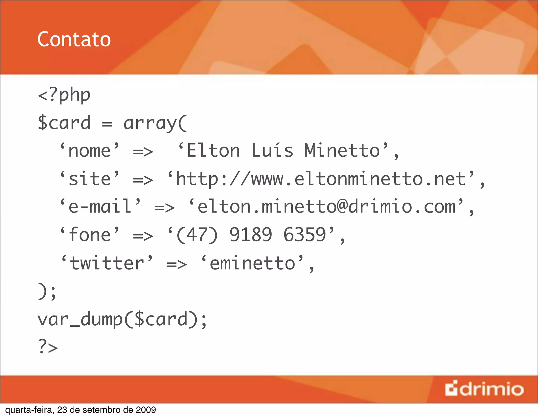 Contato

       <?php
       $card = array(
       	 ‘nome’ =>                     ‘Elton Luís Minetto’,
       	 ‘site’ => ‘http://www.eltonminetto.net’,
       	 ‘e-mail’ => ‘elton.minetto@drimio.com’,
       	 ‘fone’ => ‘(47) 9189 6359’,
            ‘twitter’ => ‘eminetto’,
       );
       var_dump($card);
       ?>


quarta-feira, 23 de setembro de 2009
 
