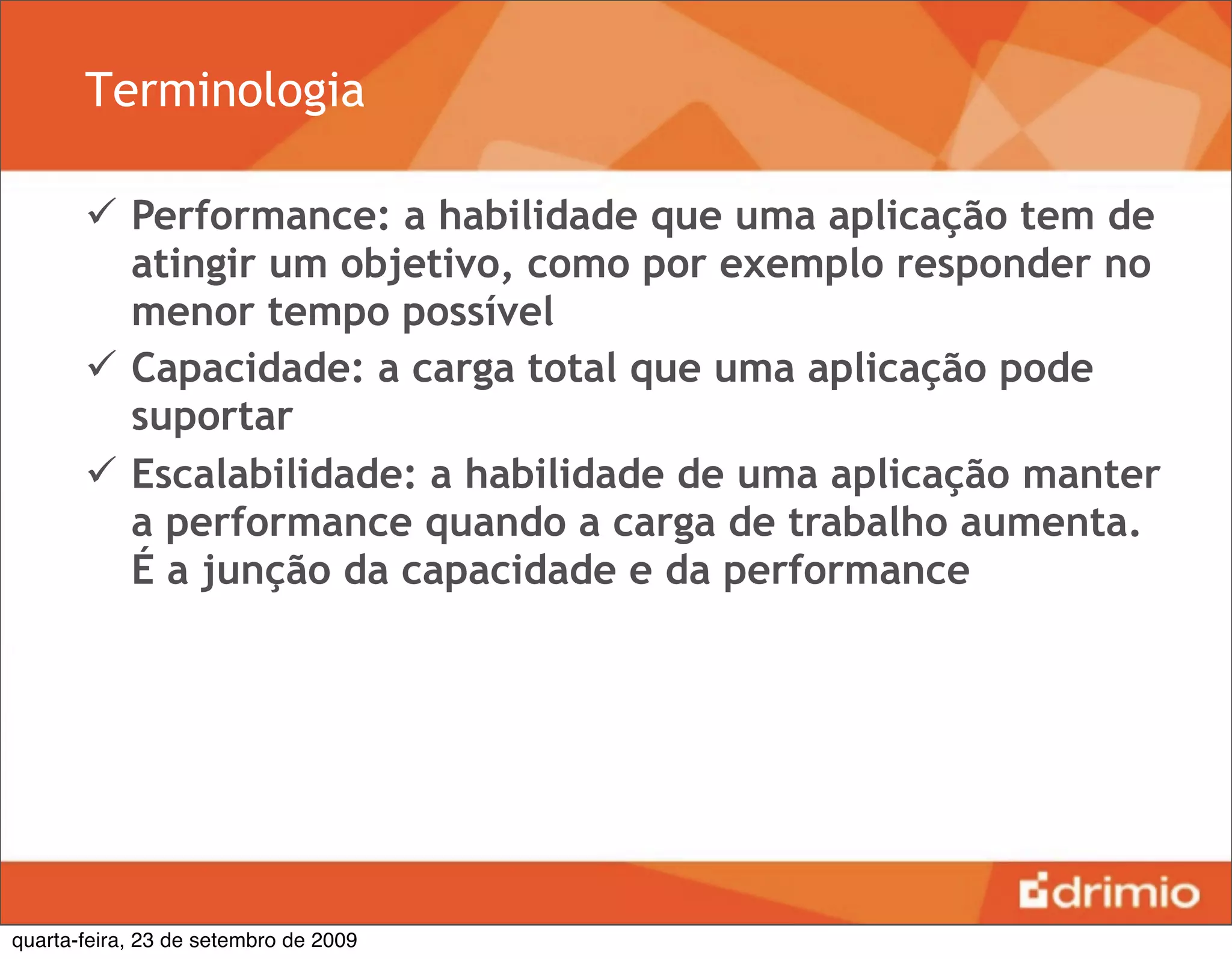 Terminologia

        Performance: a habilidade que uma aplicação tem de
         atingir um objetivo, como por exemplo responder no
         menor tempo possível
        Capacidade: a carga total que uma aplicação pode
         suportar
        Escalabilidade: a habilidade de uma aplicação manter
         a performance quando a carga de trabalho aumenta.
         É a junção da capacidade e da performance




quarta-feira, 23 de setembro de 2009
 