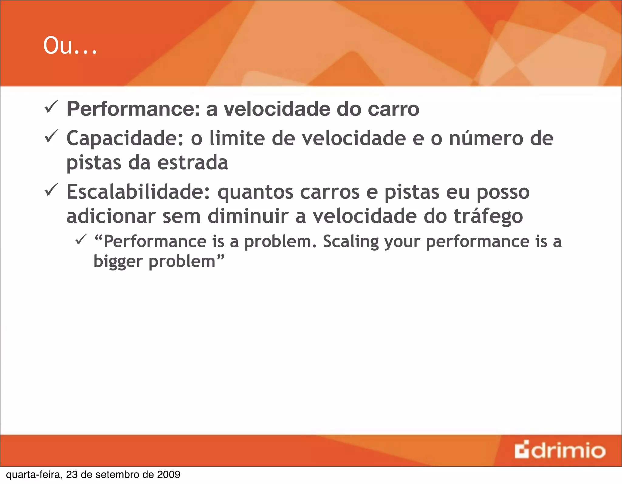 Ou...

        Performance: a velocidade do carro
        Capacidade: o limite de velocidade e o número de
         pistas da estrada
        Escalabilidade: quantos carros e pistas eu posso
         adicionar sem diminuir a velocidade do tráfego
               “Performance is a problem. Scaling your performance is a
                bigger problem”




quarta-feira, 23 de setembro de 2009
 