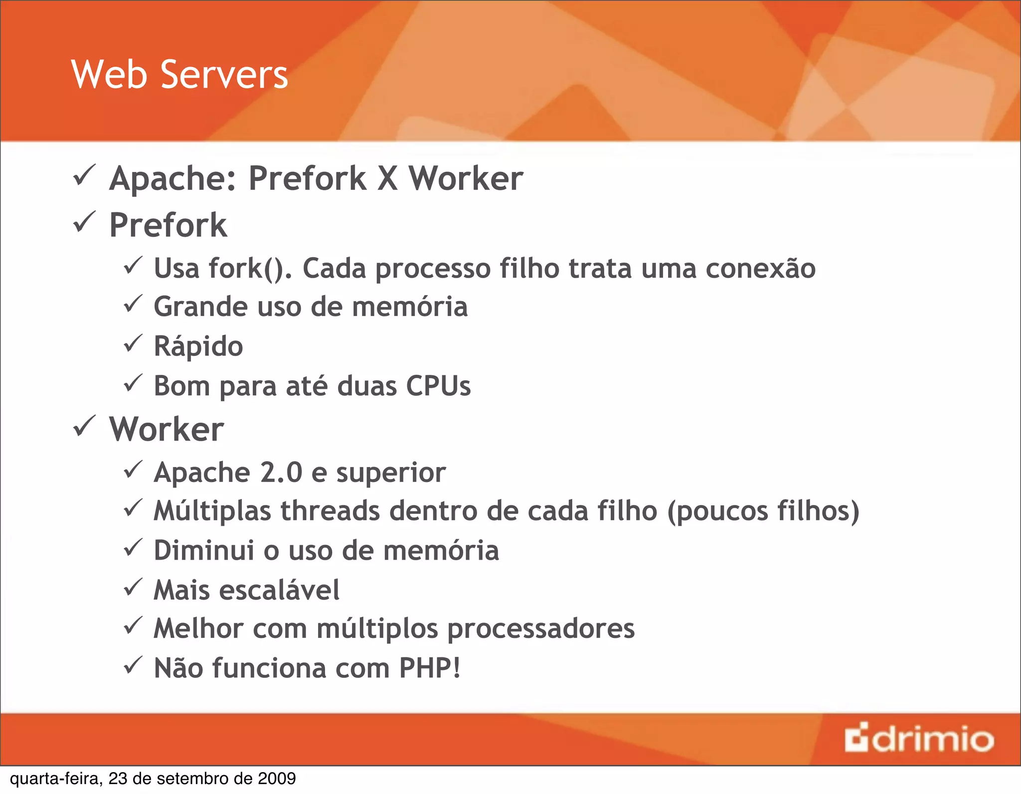 Web Servers

        Apache: Prefork X Worker
        Prefork
                 Usa fork(). Cada processo filho trata uma conexão
                 Grande uso de memória
                 Rápido
                 Bom para até duas CPUs
        Worker
                 Apache 2.0 e superior
                 Múltiplas threads dentro de cada filho (poucos filhos)
                 Diminui o uso de memória
                 Mais escalável
                 Melhor com múltiplos processadores
                 Não funciona com PHP!


quarta-feira, 23 de setembro de 2009
 
