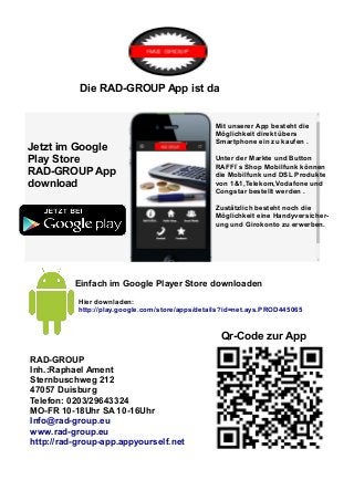 Die RAD-GROUP App ist da 
Jetzt im Google 
Play Store 
RAD-GROUP App 
download 
Mit unserer App besteht die 
Möglichkeit direkt übers 
Smartphone ein zu kaufen . 
Unter der Markte und Button 
RAFFI`s Shop Mobilfunk können 
die Mobilfunk und DSL Produkte 
von 1&1,Telekom,Vodafone und 
Congstar bestellt werden . 
Zustätzlich besteht noch die 
Möglichkeit eine Handyversicher-ung 
und Girokonto zu erwerben. 
Einfach im Google Player Store downloaden 
Hier downladen: 
http://play.google.com/store/apps/details?id=net.ays.PROD445065 
RAD-GROUP 
Inh.:Raphael Ament 
Sternbuschweg 212 
47057 Duisburg 
Telefon: 0203/29643324 
MO-FR 10-18Uhr SA 10-16Uhr 
Info@rad-group.eu 
www.rad-group.eu 
http://rad-group-app.appyourself.net 
Qr-Code zur App 
