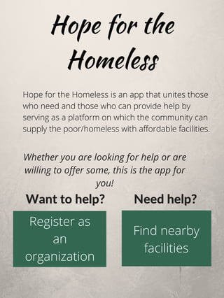Hope for the
Homeless
Hope for the Homeless is an app that unites those
who need and those who can provide help by
serving as a platform on which the community can
supply the poor/homeless with affordable facilities.
Find nearby
facilities
Register as
an
organization
Want to help?   Need help?
Whether you are looking for help or are
willing to offer some, this is the app for
you!
 