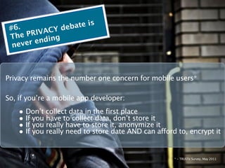 #6.               deba te is
   he PR IVACY
 T          ding
  ne ver en



Privacy remains the number one concern for mobile users*

So, if you’re a mobile app developer:
    • Don’t collect data in the first place
    • If you have to collect data, don’t store it
    • If you really have to store it, anonymize it
    • If you really need to store date AND can afford to, encrypt it

                                                     * - TRUSTe Survey, May 2011
 