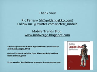 Thank you!

            Ric Ferraro (rf@goldengekko.com)
         Follow me @ twitter.com/ricferr_mobile

                    Mobile Trends Blog:
                 www.mobverge.blogspot.com


“Building Location Aware Applications” by R Ferraro
& M Aktihanoglu, 2011

Online Version Available from Manning Publications
www.manning.com


Print version Available for pre-order from Amazon.com
 