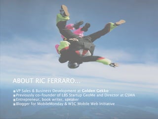 ABOUT RIC FERRARO...
๏VP Sales & Business Development at Golden Gekko
๏Previously co-founder of LBS Startup GeoMe and Director at GSMA
๏Entrepreneur, book writer, speaker
๏Blogger for MobileMonday & W3C Mobile Web Initiative
 
