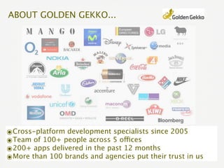 ABOUT GOLDEN GEKKO...




๏Cross-platform development specialists since 2005
๏Team of 100+ people across 5 offices
๏200+ apps delivered in the past 12 months
๏More than 100 brands and agencies put their trust in us
 