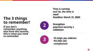 1
Time is running
out! So, the time is
now!!
Deadline: March 31, 2025!
Strengthen
payment security s
validation
F5 helps you address
PCI DSS v4.0
compliance!
The 3 things
to remember!
If you don’t
remember anything
else from this session,
this is what you need
to remember
2
3
 