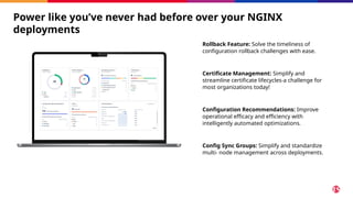 Power like you’ve never had before over your NGINX
deployments
Rollback Feature: Solve the timeliness of
configuration rollback challenges with ease.
Certificate Management: Simplify and
streamline certificate lifecycles-a challenge for
most organizations today!
Configuration Recommendations: Improve
operational efficacy and efficiency with
intelligently automated optimizations.
Config Sync Groups: Simplify and standardize
multi- node management across deployments.
 