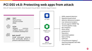 PCI DSS v4.0: Protecting web apps from attack
BIG-IP Advanced WAF, Distributed Cloud WAF, NGINX App Protect
AI/ML powered detection
Signature-based attack
detection Behavioral analysis
User behavioral analytics
Secures against OWASP Top
10 CI/CD pipeline ready
Bot mitigation
DDoS attack
protection IP
Reputation
Automated updates
Rate-Limiting
CAPTCHA
Comprehensive logging C
reporting Integrates with Web
App Scanning
3.4.1
Mask primary
account number
(PAN)
6.2.4
Mitigate common
software attacks C vulns
in software development
6.4.1, 6.4.2*
Install automated solution
that continually detects C
prevents web-based attacks
 