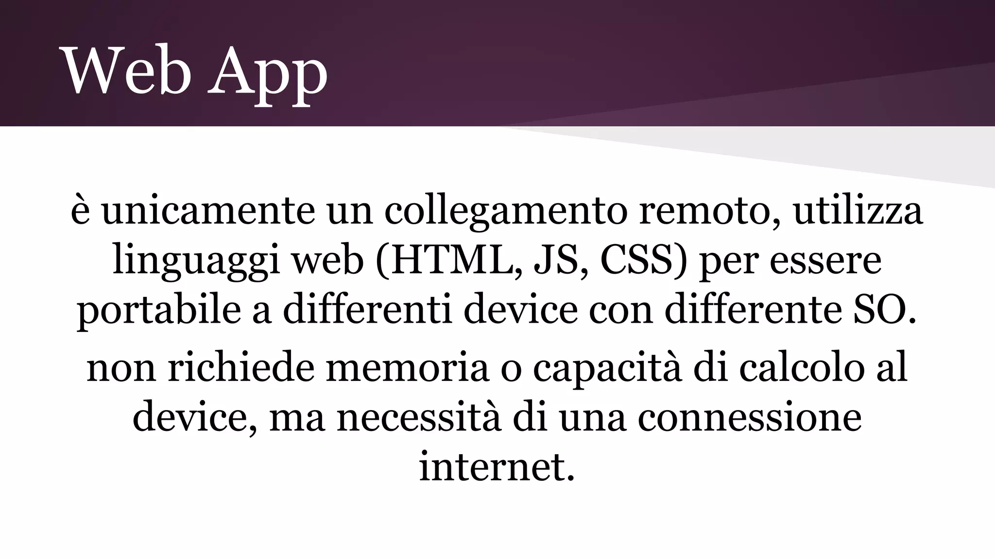 Web App
è unicamente un collegamento remoto, utilizza
linguaggi web (HTML, JS, CSS) per essere
portabile a differenti device con differente SO.
non richiede memoria o capacità di calcolo al
device, ma necessità di una connessione
internet.
 