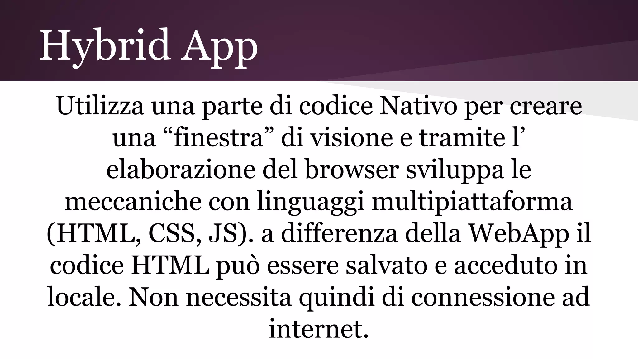 Hybrid App
Utilizza una parte di codice Nativo per creare
una “finestra” di visione e tramite l’
elaborazione del browser sviluppa le
meccaniche con linguaggi multipiattaforma
(HTML, CSS, JS). a differenza della WebApp il
codice HTML può essere salvato e acceduto in
locale. Non necessita quindi di connessione ad
internet.
 
