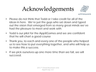 Acknowledgements
• Please do not think that Todd or I take credit for all of the
  ideas in here. We’re just the guys who sat down and typed
  out the vision that emerged from so many great minds we’ve
  had the pleasure to meet and work with.
• Todd is our pilot for the AppXGames and we are confident
  that he will chart a good course
• Thank you, to each and every one of the people who helped
  us to see how to put everything together, and who will help us
  to make this a success.
• If we pick ourselves up one more time than we fall, we will
  succeed.



                        2012 © David Baumann and
                              AppXCorp, LLC
 