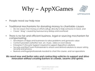 Why – AppXGames
•   People need our help now

•   Traditional mechanisms for donating money to charitable causes
     –   Do not assure that money or efforts will go directly to help someone in need, and
     –   Cause “drag” caused by bureaucracy delays and overhead

•   There is no fair and efficient business, legal or sourcing mechanism for
    compensating:
     –   Developers of Apps and businesses to solve problems and generate value
     –   Content providers (whether text, art, music, video or even ideas)
     –   Enterprise IT Lifecycle Support required to support Appathon solutions
     –   Security and Red Team Professionals to attack and defend solutions to assure safety,
         security and privacy
     –   Business and legal professionals needed to chart the course, and run operations

We need new and better rules and contracting vehicles to support and drive
    innovation without creating barriers to crowds, swarms and sprints.


                                   2012 © David Baumann and
                                         AppXCorp, LLC
 