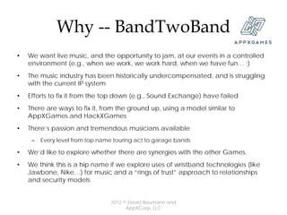 Why -- BandTwoBand
•   We want live music, and the opportunity to jam, at our events in a controlled
    environment (e.g., when we work, we work hard, when we have fun… ;)
•   The music industry has been historically undercompensated, and is struggling
    with the current IP system
•   Efforts to fix it from the top down (e.g., Sound Exchange) have failed
•   There are ways to fix it, from the ground up, using a model similar to
    AppXGames and HackXGames
•   There’s passion and tremendous musicians available
     –   Every level from top name touring act to garage bands

•   We’d like to explore whether there are synergies with the other Games.
•   We think this is a hip name if we explore uses of wristband technologies (like
    Jawbone, Nike…) for music and a “rings of trust” approach to relationships
    and security models


                                 2012 © David Baumann and
                                       AppXCorp, LLC
 