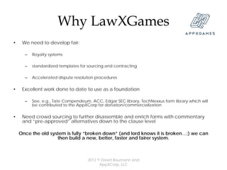 Why LawXGames
•    We need to develop fair:

      –   Royalty systems

      –   standardized templates for sourcing and contracting

      –   Accelerated dispute resolution procedures

•    Excellent work done to date to use as a foundation

      –   See, e.g., Tate Compendeum, ACC, Edgar SEC library, TechNexxus form library which will
          be contributed to the AppXCorp for donation/commercialization

•    Need crowd sourcing to further disassemble and enrich forms with commentary
     and “pre-approved” alternatives down to the clause level

    Once the old system is fully “broken down” (and lord knows it is broken…;) we can
                    then build a new, better, faster and fairer system.



                                     2012 © David Baumann and
                                           AppXCorp, LLC
 